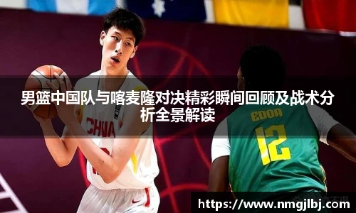 男篮中国队与喀麦隆对决精彩瞬间回顾及战术分析全景解读