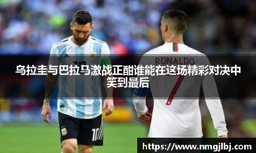 乌拉圭与巴拉马激战正酣谁能在这场精彩对决中笑到最后